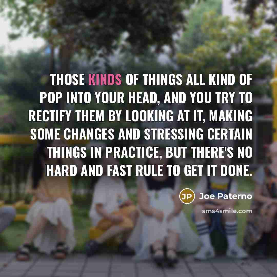 “Those kinds of things all kind of pop into your head, and you try to rectify them by looking at it, making some changes and stressing certain things in practice, but there's no hard and fast rule to get it done.” quote by Joe Paterno