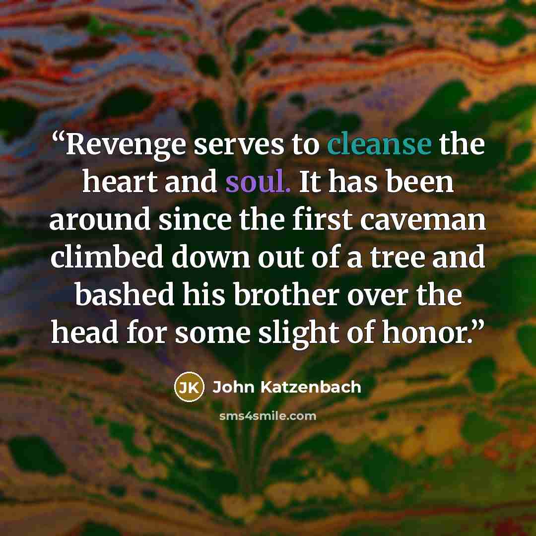 “Revenge serves to cleanse the heart and soul. It has been around since the first caveman climbed down out of a tree and bashed his brother over the head for some slight of honor.” quote by John Katzenbach
