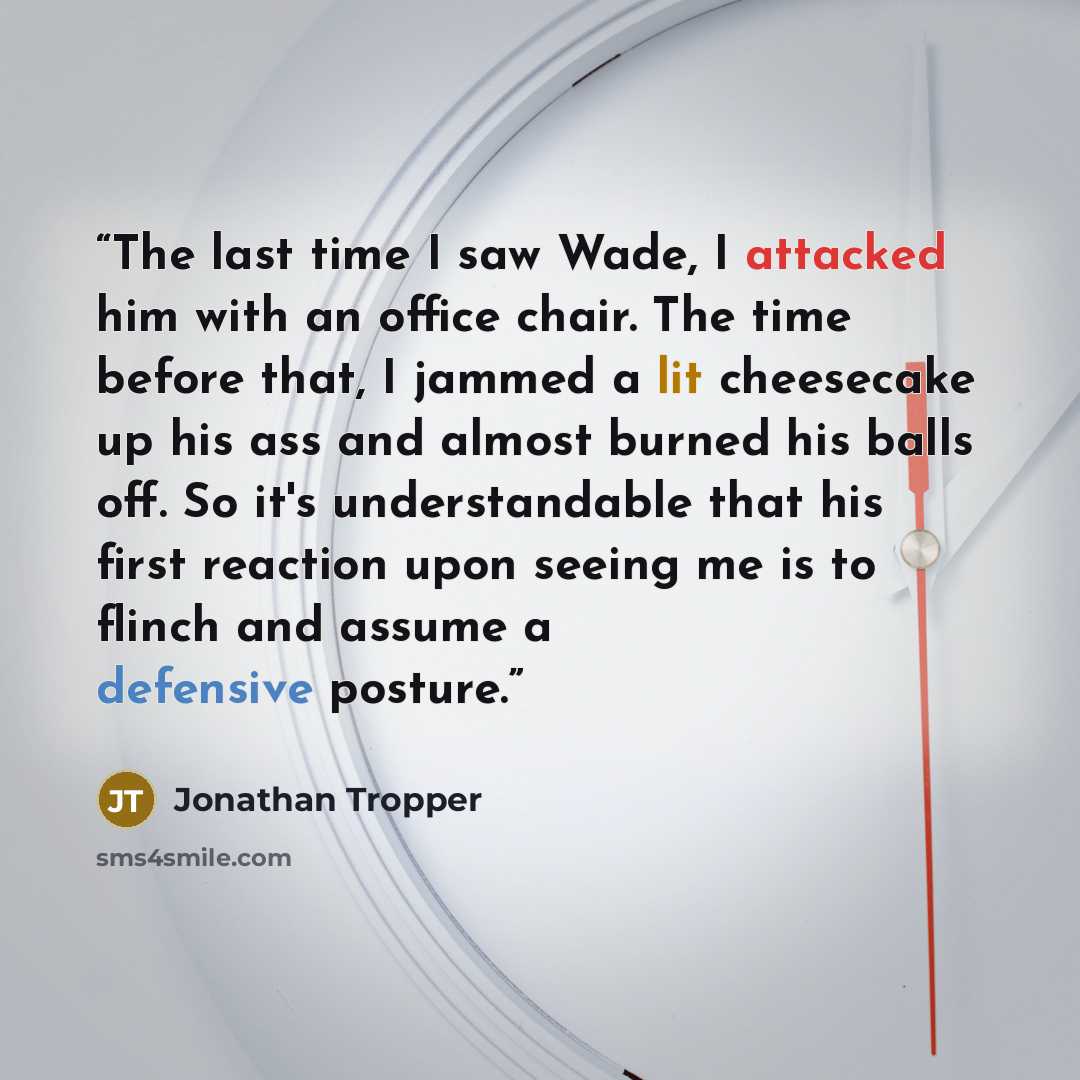 “The last time I saw Wade, I attacked him with an office chair. The time before that, I jammed a lit cheesecake up his ass and almost burned his balls off. So it's understandable that his first reaction upon seeing me is to flinch and assume a defensive posture.” quote by Jonathan Tropper