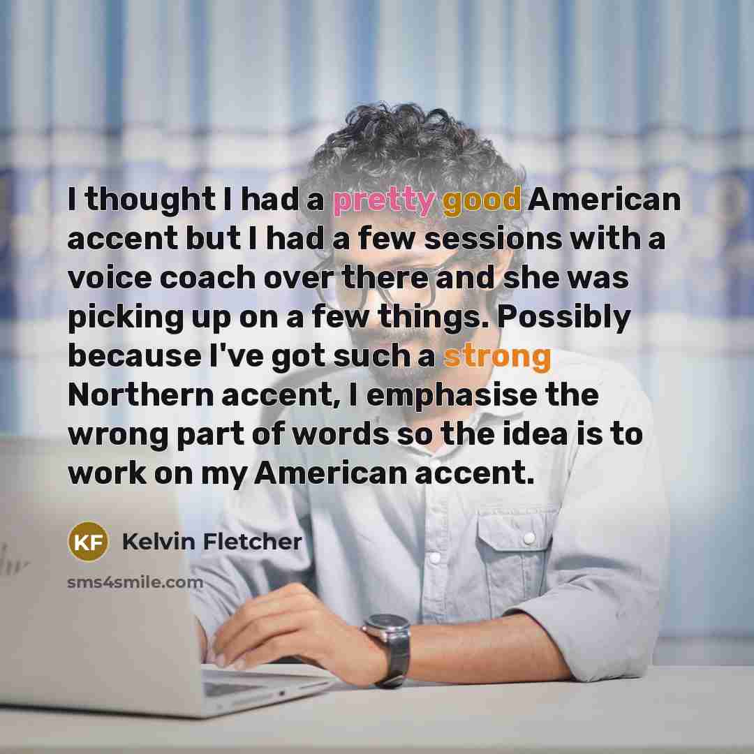 “I thought I had a pretty good American accent but I had a few sessions with a voice coach over there and she was picking up on a few things. Possibly because I've got such a strong Northern accent, I emphasise the wrong part of words so the idea is to work on my American accent.” quote by Kelvin Fletcher