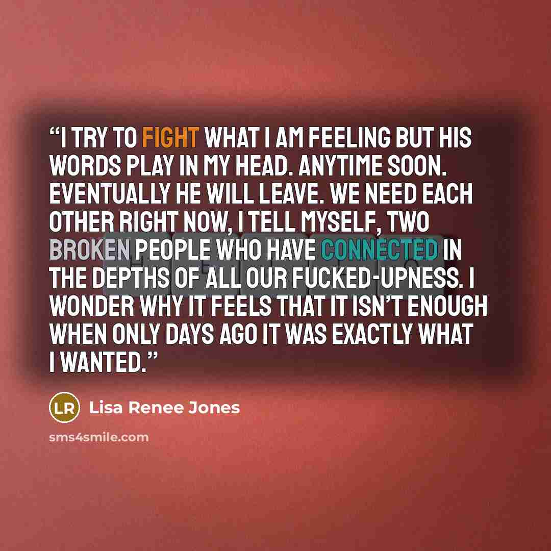 “I try to fight what I am feeling but his words play in my head. Anytime soon. Eventually he will leave. We need each other right now, I tell myself, two broken people who have connected in the depths of all our fucked-upness. I wonder why it feels that it isn’t enough when only days ago it was…” quote by Lisa Renee Jones