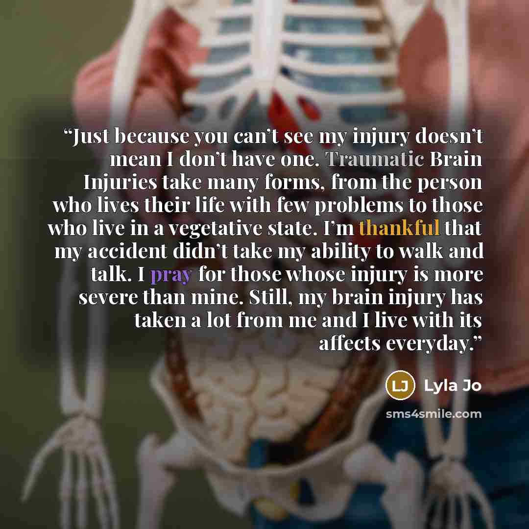 “Just because you can’t see my injury doesn’t mean I don’t have one. Traumatic Brain Injuries take many forms, from the person who lives their life with few problems to those who live in a vegetative state. I’m thankful that my accident didn’t take my ability to walk and talk. I pray for those…” quote by Lyla Jo
