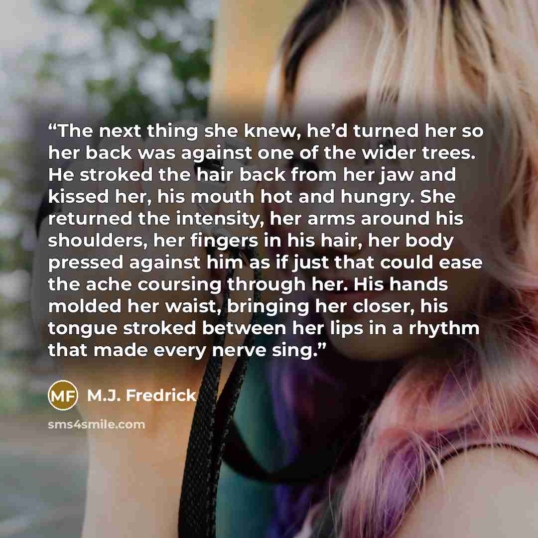 “The next thing she knew, he’d turned her so her back was against one of the wider trees. He stroked the hair back from her jaw and kissed her, his mouth hot and hungry. She returned the intensity, her arms around his shoulders, her fingers in his hair, her body pressed against him as if just that…” quote by M.J. Fredrick