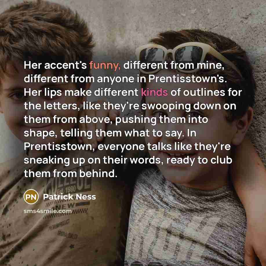“Her accent's funny, different from mine, different from anyone in Prentisstown's. Her lips make different kinds of outlines for the letters, like they're swooping down on them from above, pushing them into shape, telling them what to say. In Prentisstown, everyone talks like they're sneaking up on…” quote by Patrick Ness
