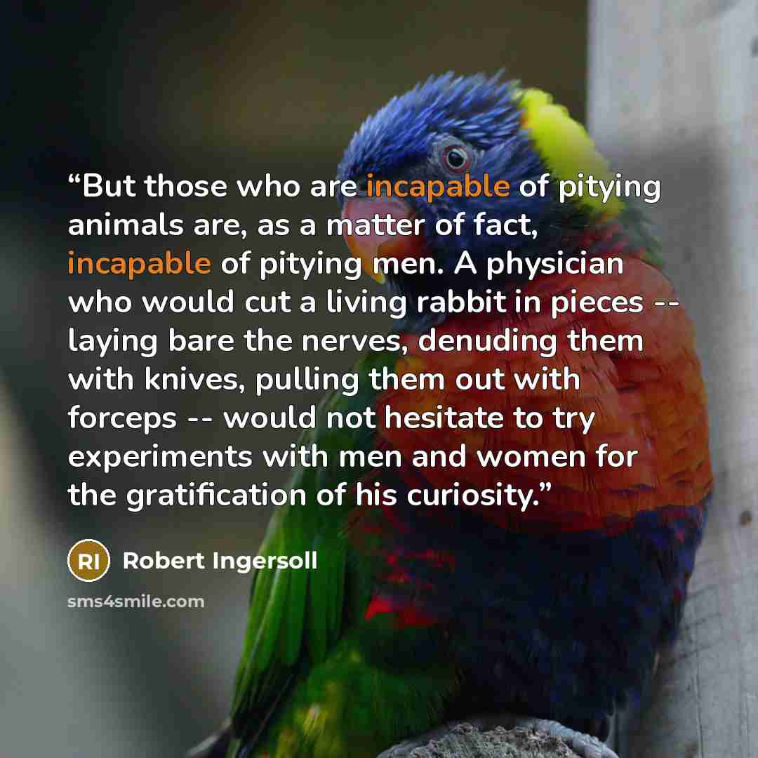 “But those who are incapable of pitying animals are, as a matter of fact, incapable of pitying men. A physician who would cut a living rabbit in pieces -- laying bare the nerves, denuding them with knives, pulling them out with forceps -- would not hesitate to try experiments with men and women for…” quote by Robert Ingersoll