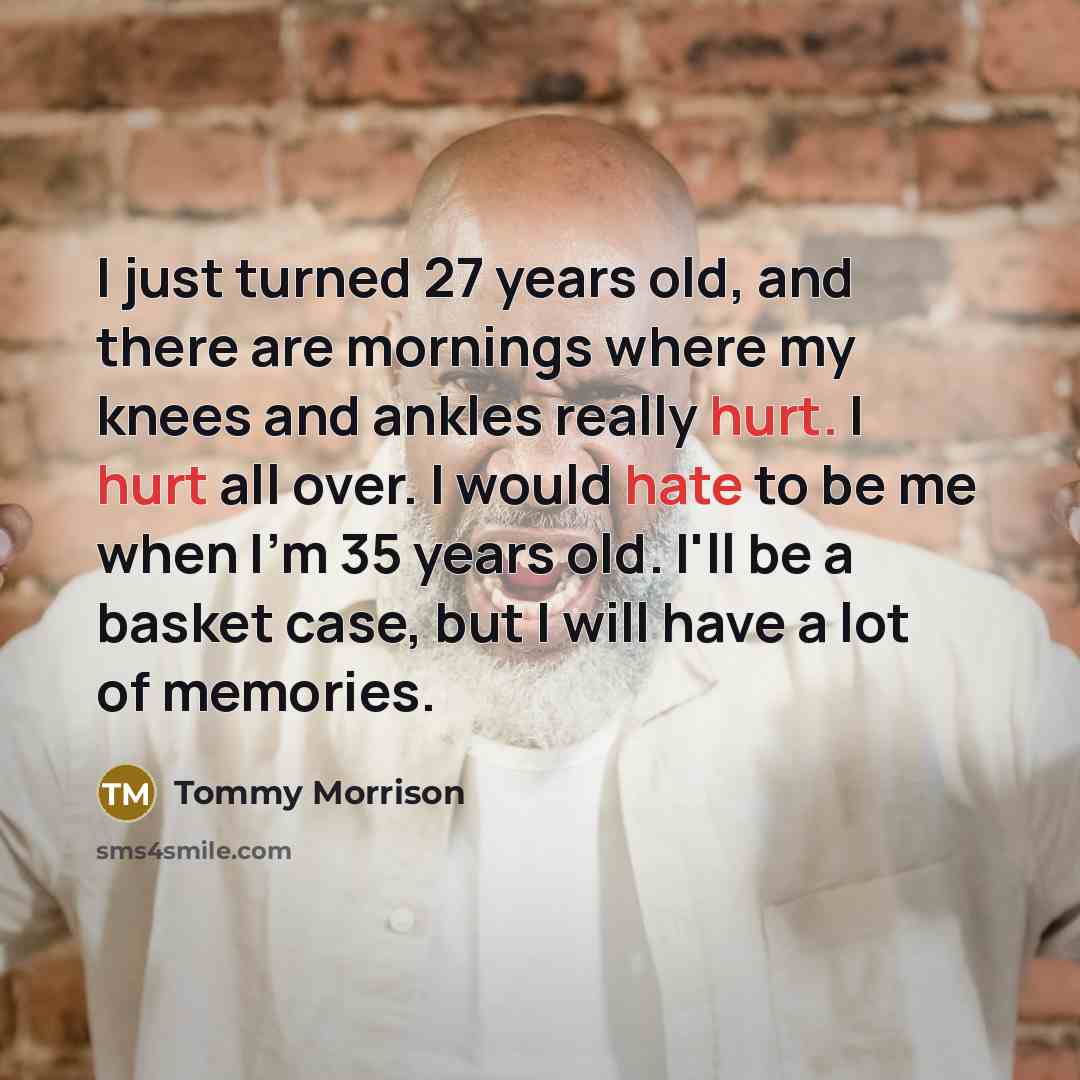 “I just turned 27 years old, and there are mornings where my knees and ankles really hurt. I hurt all over. I would hate to be me when I'm 35 years old. I'll be a basket case, but I will have a lot of memories.” quote by Tommy Morrison