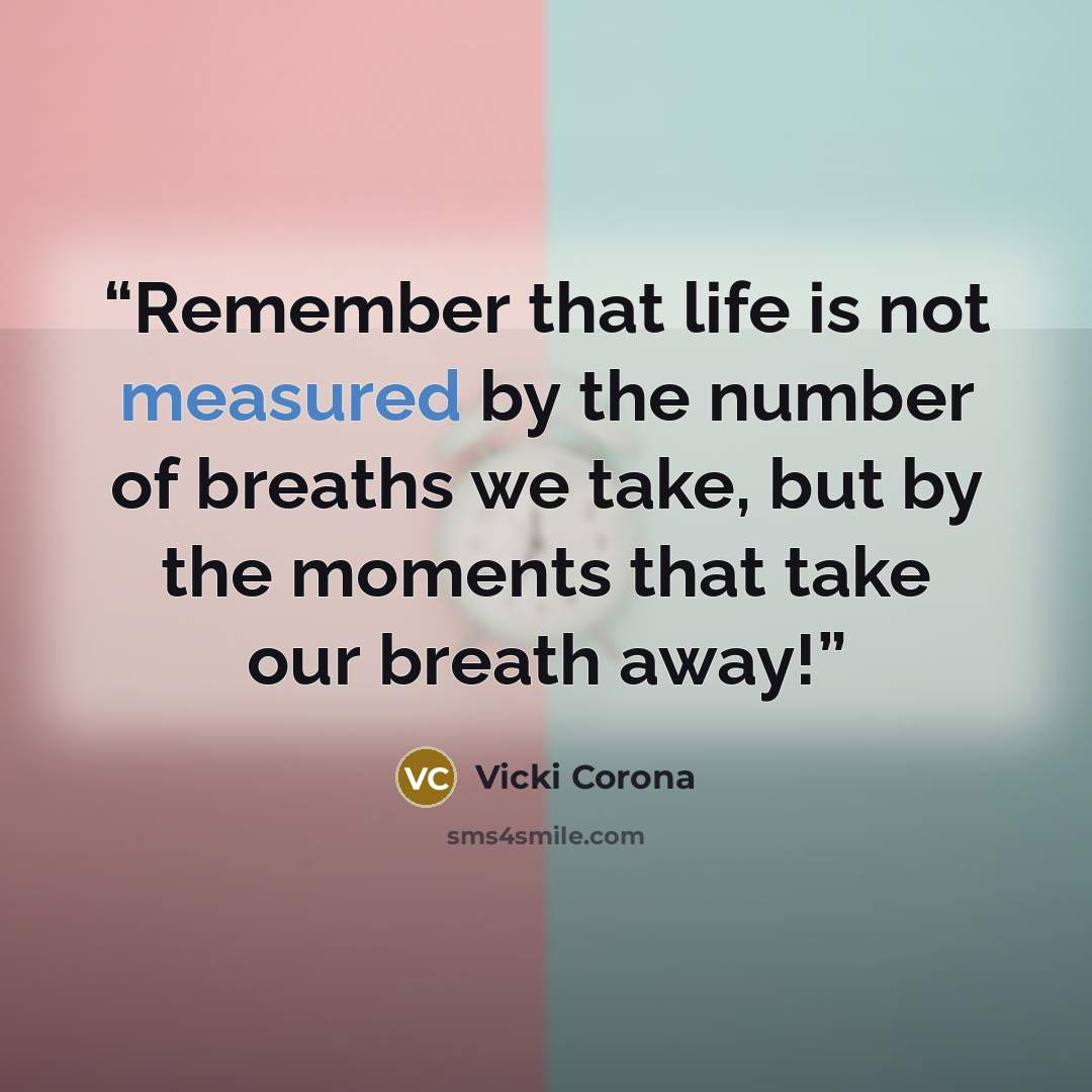 “Remember that life is not measured by the number of breaths we take, but by the moments that take our breath away!” quote by Vicki Corona