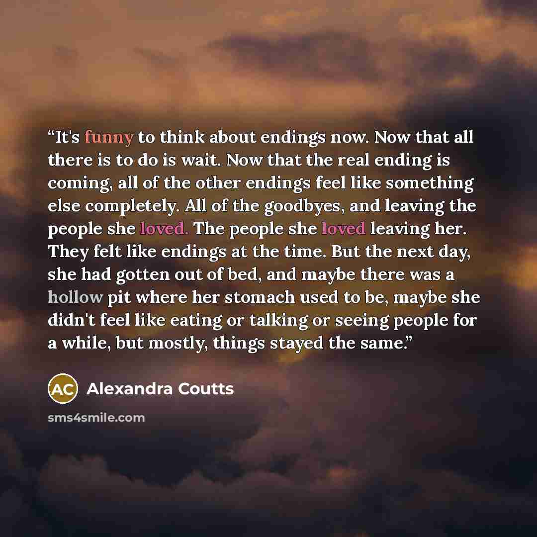 “It's funny to think about endings now. Now that all there is to do is wait. Now that the real ending is coming, all of the other endings feel like something else completely. All of the goodbyes, and leaving the people she loved. The people she loved leaving her. They felt like endings at the time…” quote by Alexandra Coutts