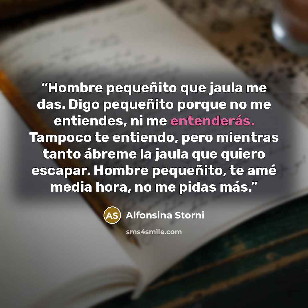 “Hombre pequeñito que jaula me das. Digo pequeñito porque no me entiendes, ni me entenderás. Tampoco te entiendo, pero mientras tanto ábreme la jaula que quiero escapar. Hombre pequeñito, te amé media hora, no me pidas más.” quote by Alfonsina Storni