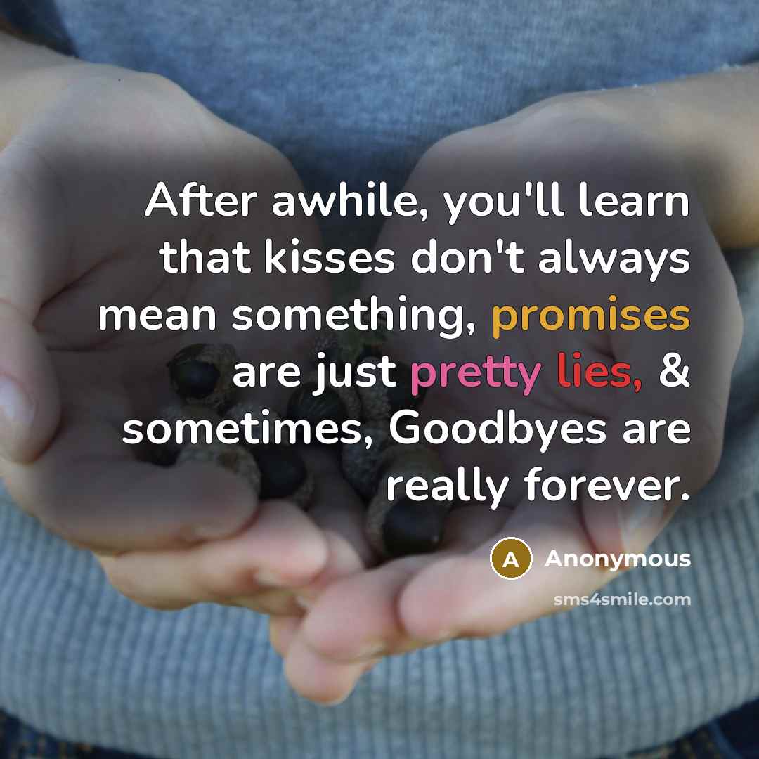 “After awhile, you'll learn that kisses don't always mean something, promises are just pretty lies, & sometimes, Goodbyes are really forever.” quote by Anonymous