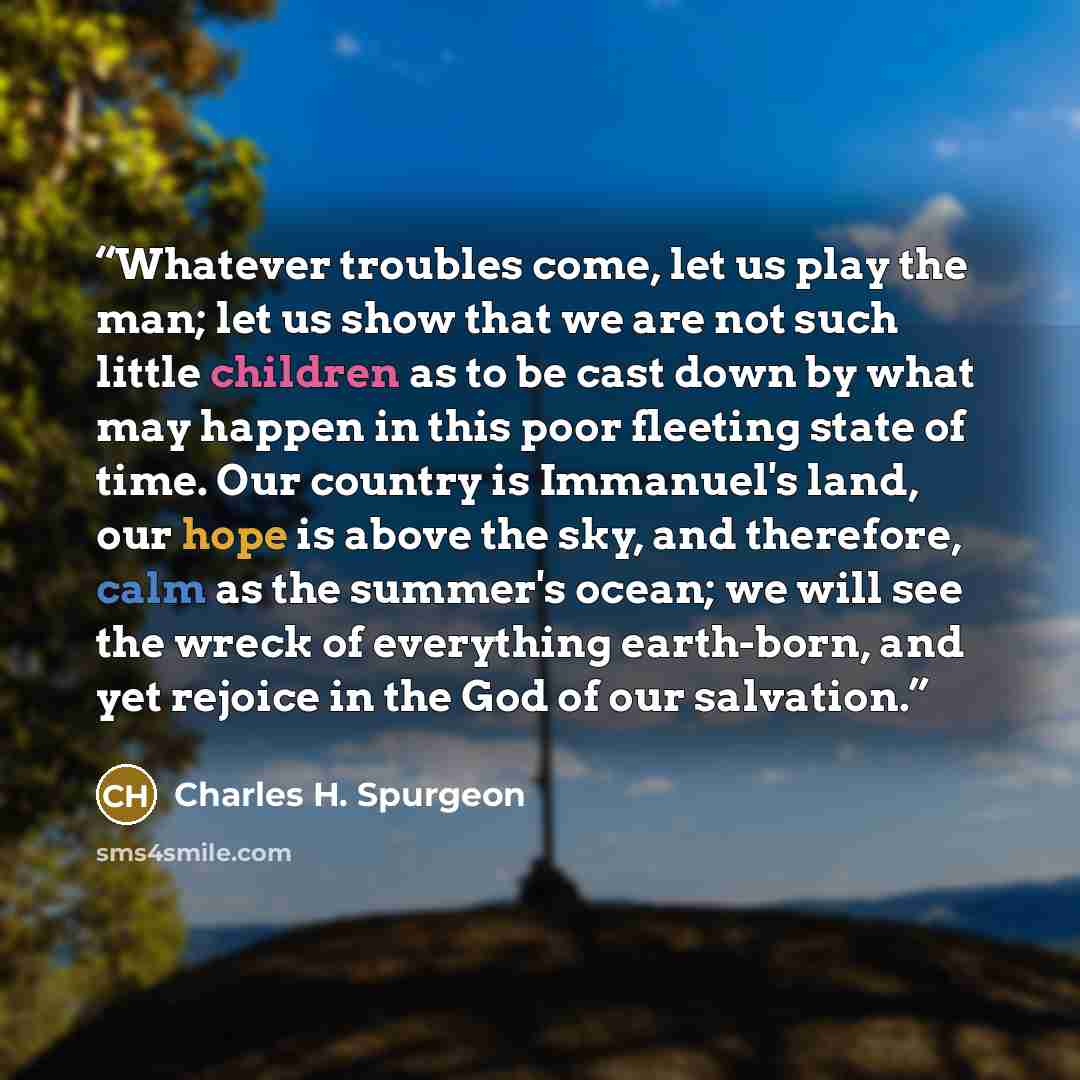 “Whatever troubles come, let us play the man; let us show that we are not such little children as to be cast down by what may happen in this poor fleeting state of time. Our country is Immanuel's land, our hope is above the sky, and therefore, calm as the summer's ocean; we will see the wreck of…” quote by Charles H. Spurgeon