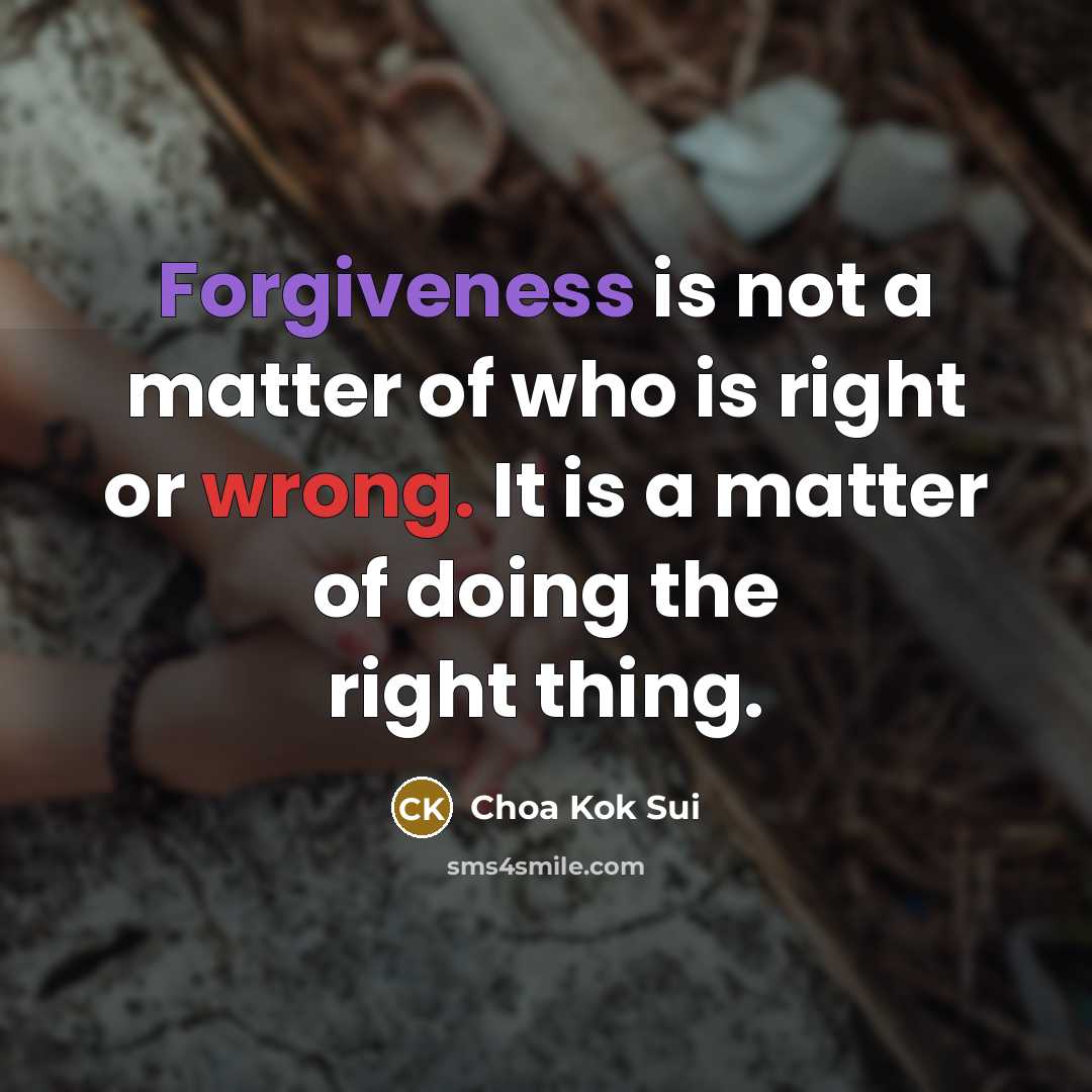 “Forgiveness is not a matter of who is right or wrong. It is a matter of doing the right thing.” quote by Choa Kok Sui