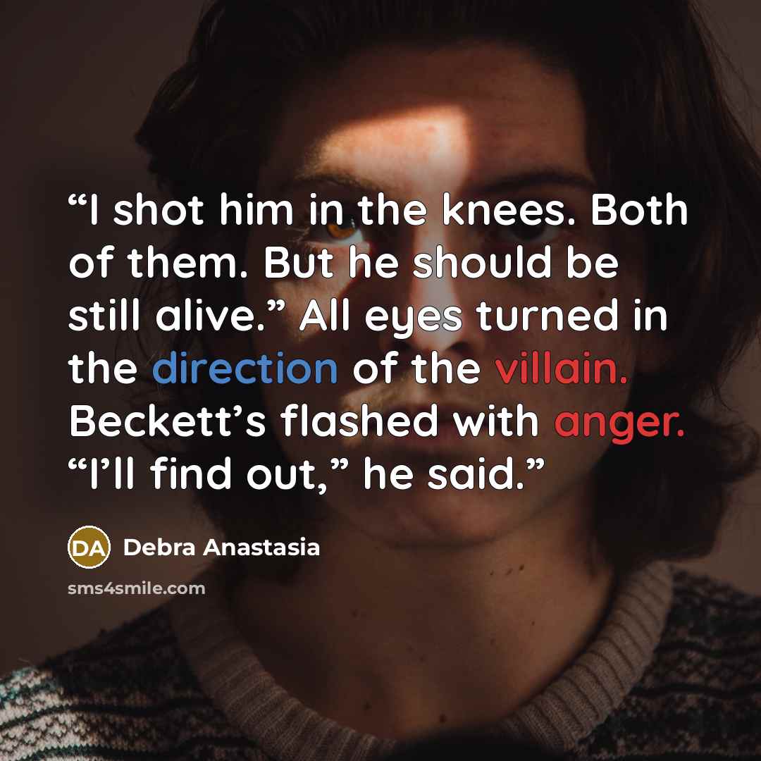“I shot him in the knees. Both of them. But he should be still alive.” All eyes turned in the direction of the villain. Beckett’s flashed with anger. “I’ll find out,” he said.” quote by Debra Anastasia