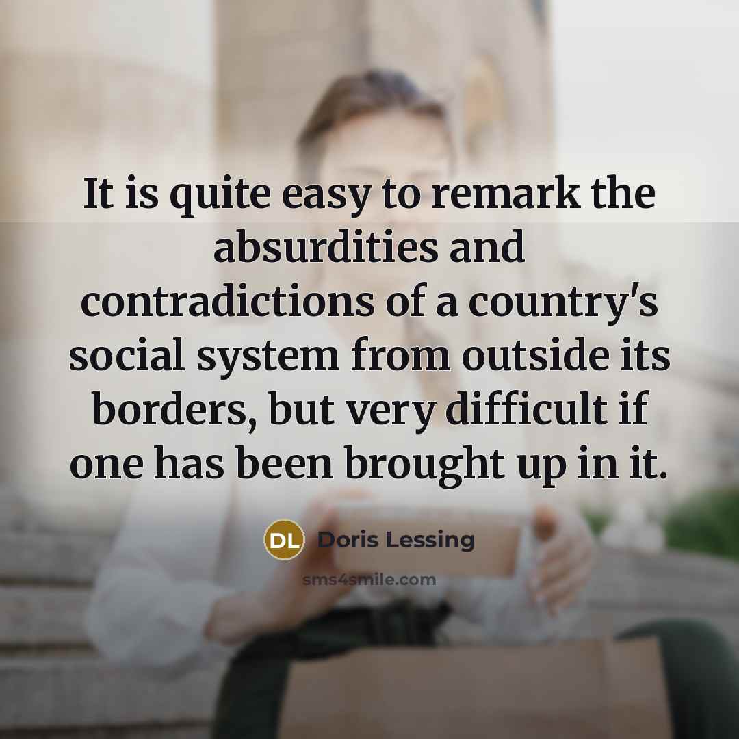 “It is quite easy to remark the absurdities and contradictions of a country's social system from outside its borders, but very difficult if one has been brought up in it.” quote by Doris Lessing