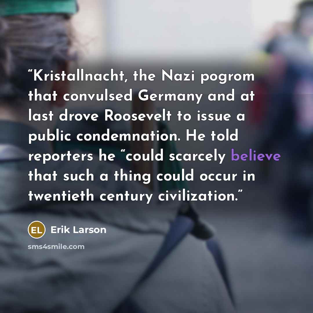 “Kristallnacht, the Nazi pogrom that convulsed Germany and at last drove Roosevelt to issue a public condemnation. He told reporters he “could scarcely believe that such a thing could occur in twentieth century civilization.” quote by Erik Larson