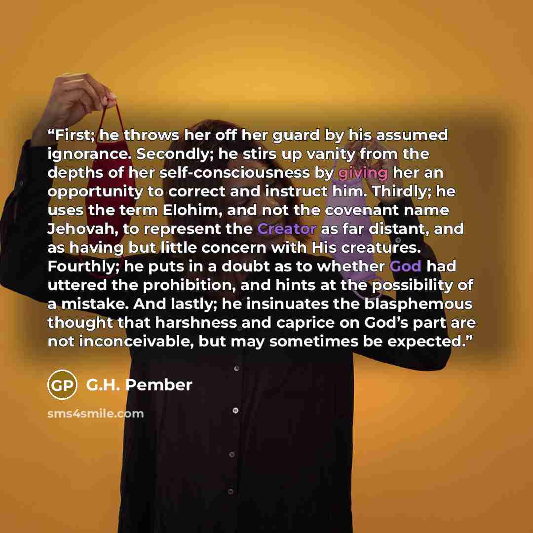“First; he throws her off her guard by his assumed ignorance. Secondly; he stirs up vanity from the depths of her self-consciousness by giving her an opportunity to correct and instruct him. Thirdly; he uses the term Elohim, and not the covenant name Jehovah, to represent the Creator as far…” quote by G.H. Pember