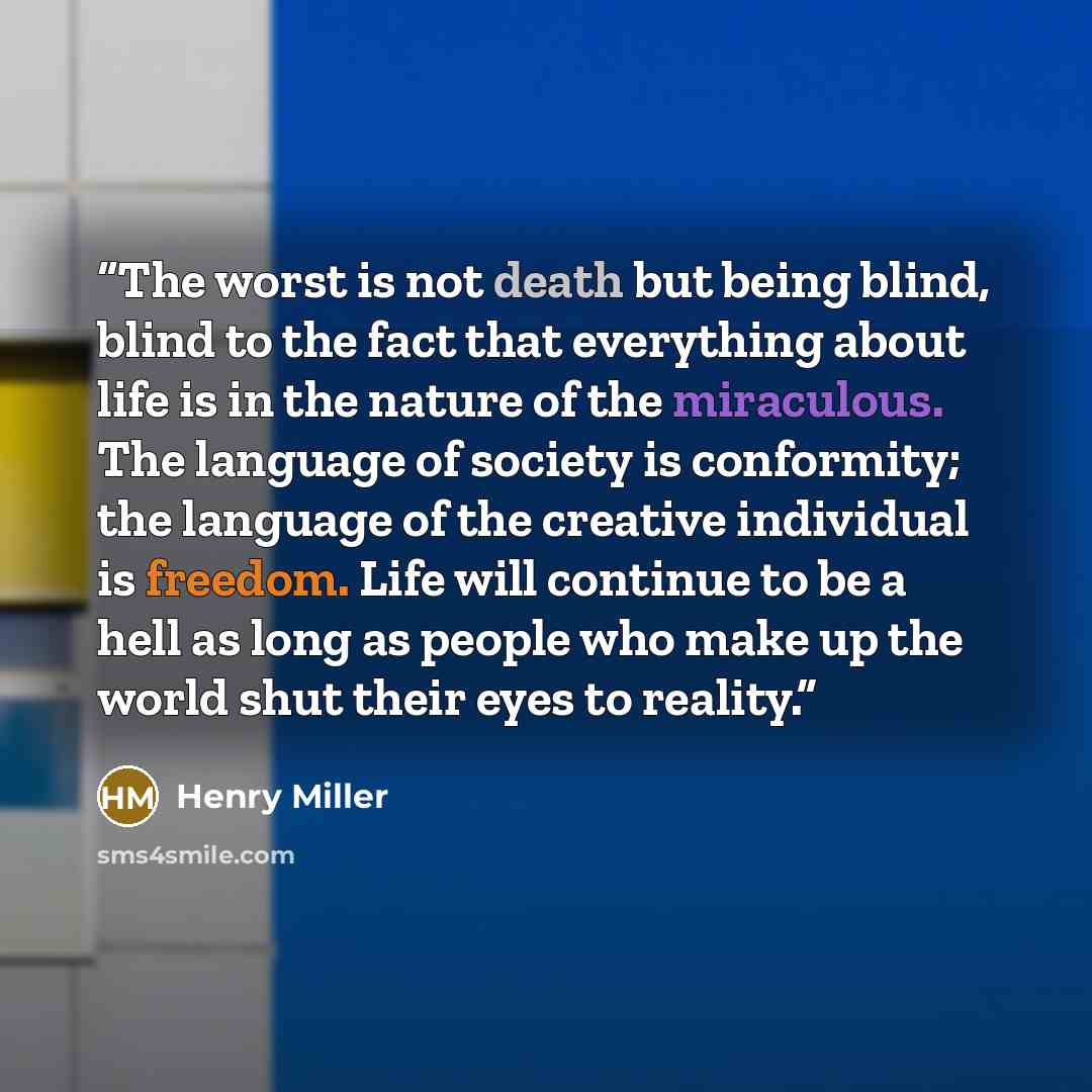 “The worst is not death but being blind, blind to the fact that everything about life is in the nature of the miraculous. The language of society is conformity; the language of the creative individual is freedom. Life will continue to be a hell as long as people who make up the world shut their…” quote by Henry Miller