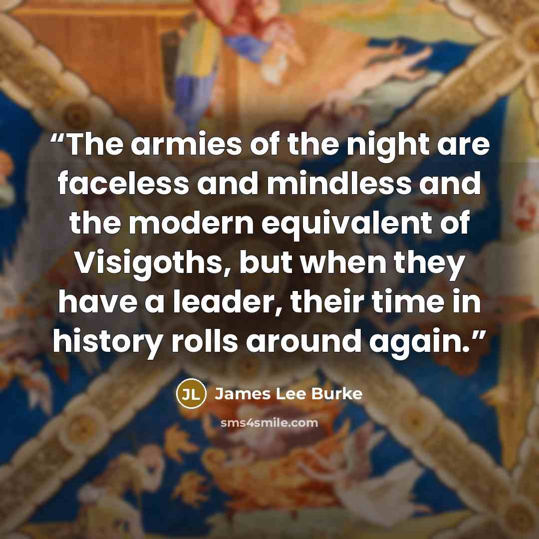 “The armies of the night are faceless and mindless and the modern equivalent of Visigoths, but when they have a leader, their time in history rolls around again.” quote by James Lee Burke