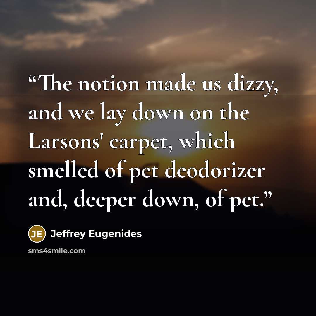 “The notion made us dizzy, and we lay down on the Larsons' carpet, which smelled of pet deodorizer and, deeper down, of pet.” quote by Jeffrey Eugenides