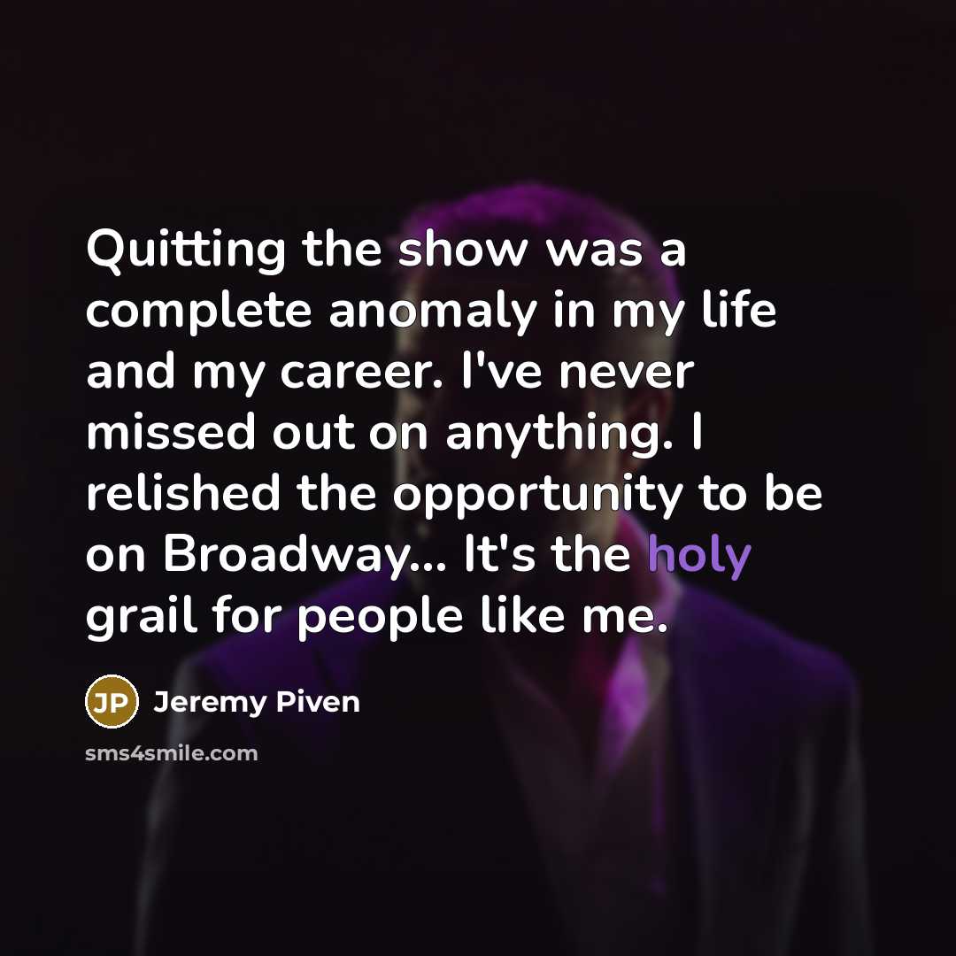 “Quitting the show was a complete anomaly in my life and my career. I've never missed out on anything. I relished the opportunity to be on Broadway... It's the holy grail for people like me.” quote by Jeremy Piven