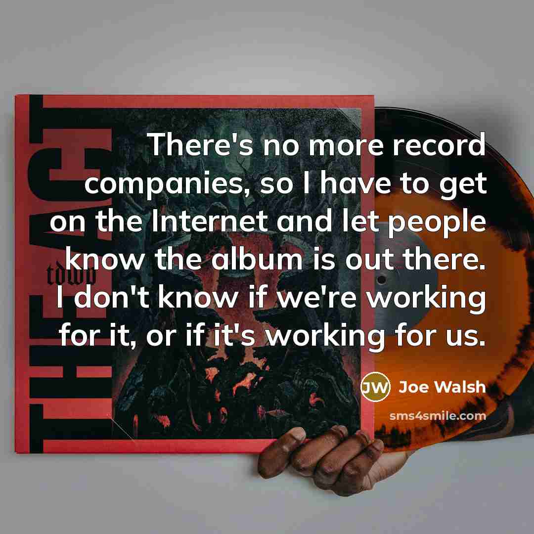 “There's no more record companies, so I have to get on the Internet and let people know the album is out there. I don't know if we're working for it, or if it's working for us.” quote by Joe Walsh
