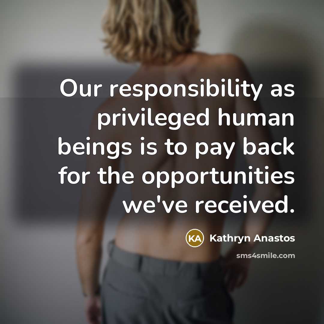 “Our responsibility as privileged human beings is to pay back for the opportunities we've received.” quote by Kathryn Anastos