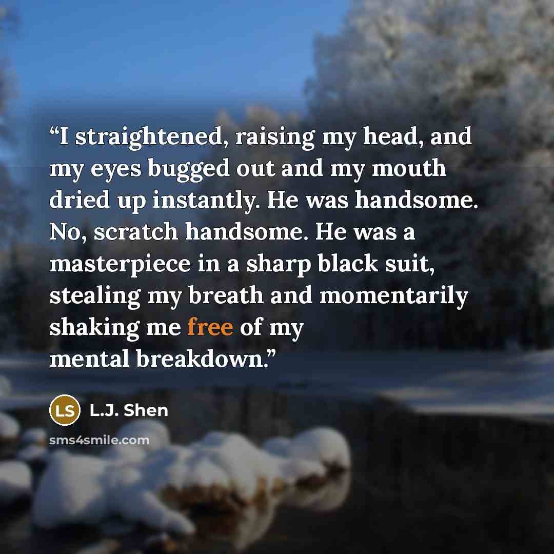 “I straightened, raising my head, and my eyes bugged out and my mouth dried up instantly. He was handsome. No, scratch handsome. He was a masterpiece in a sharp black suit, stealing my breath and momentarily shaking me free of my mental breakdown.” quote by L.J. Shen