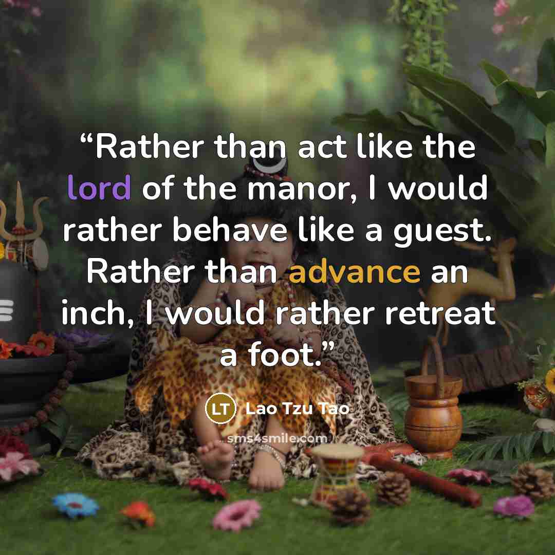 “Rather than act like the lord of the manor, I would rather behave like a guest. Rather than advance an inch, I would rather retreat a foot.” quote by Lao Tzu Tao
