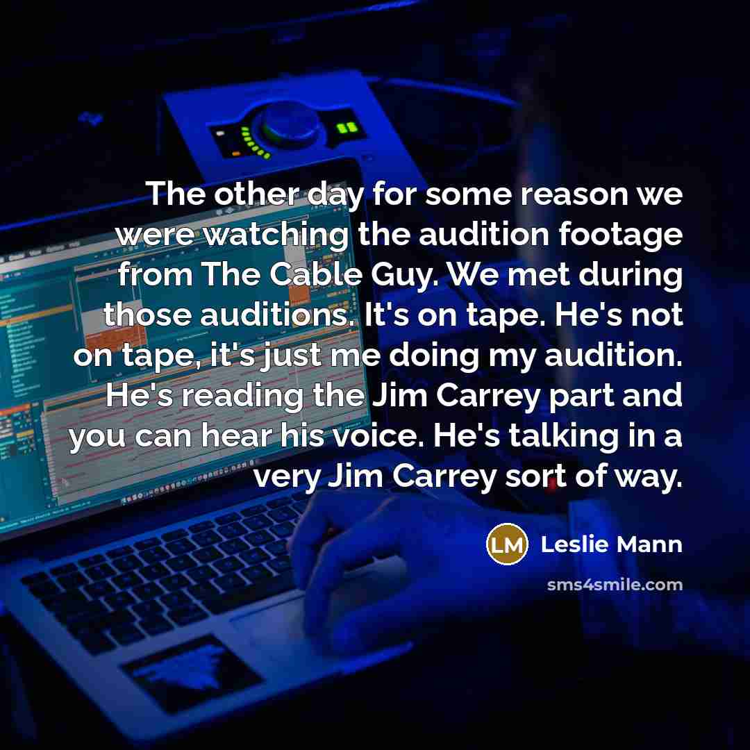 “The other day for some reason we were watching the audition footage from The Cable Guy. We met during those auditions. It's on tape. He's not on tape, it's just me doing my audition. He's reading the Jim Carrey part and you can hear his voice. He's talking in a very Jim Carrey sort of way.” quote by Leslie Mann
