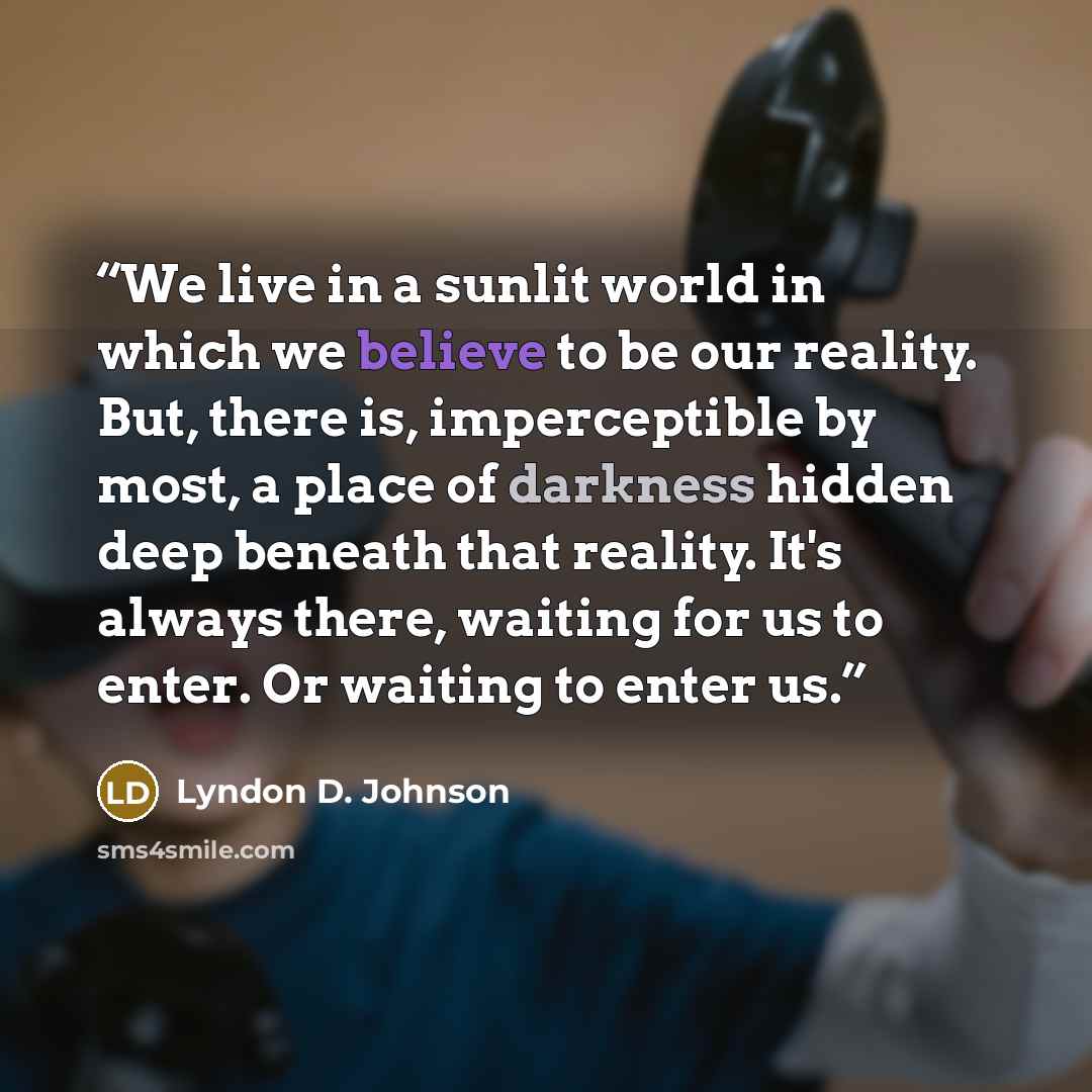 “We live in a sunlit world in which we believe to be our reality. But, there is, imperceptible by most, a place of darkness hidden deep beneath that reality. It's always there, waiting for us to enter. Or waiting to enter us.” quote by Lyndon D. Johnson