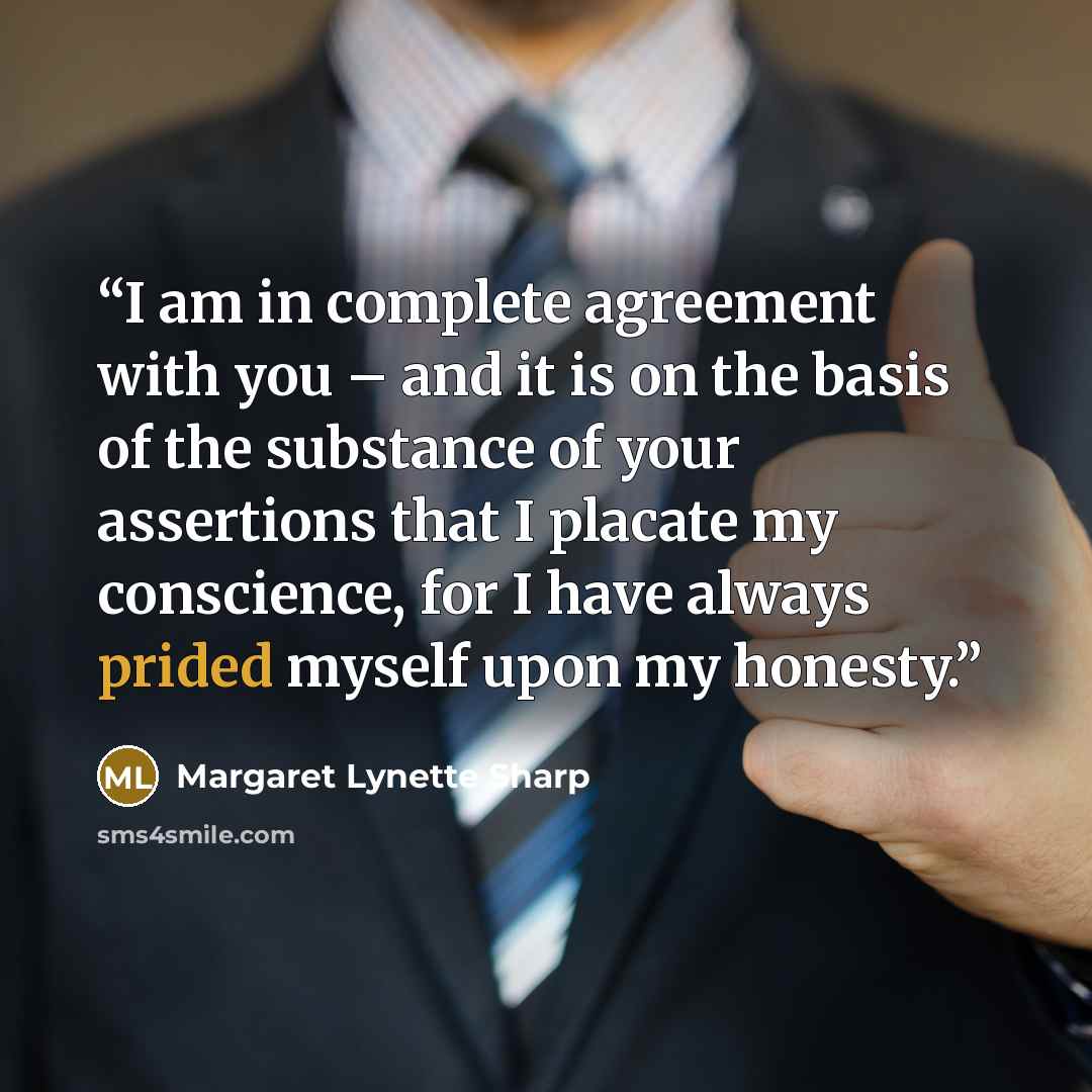 “I am in complete agreement with you – and it is on the basis of the substance of your assertions that I placate my conscience, for I have always prided myself upon my honesty.” quote by Margaret Lynette Sharp