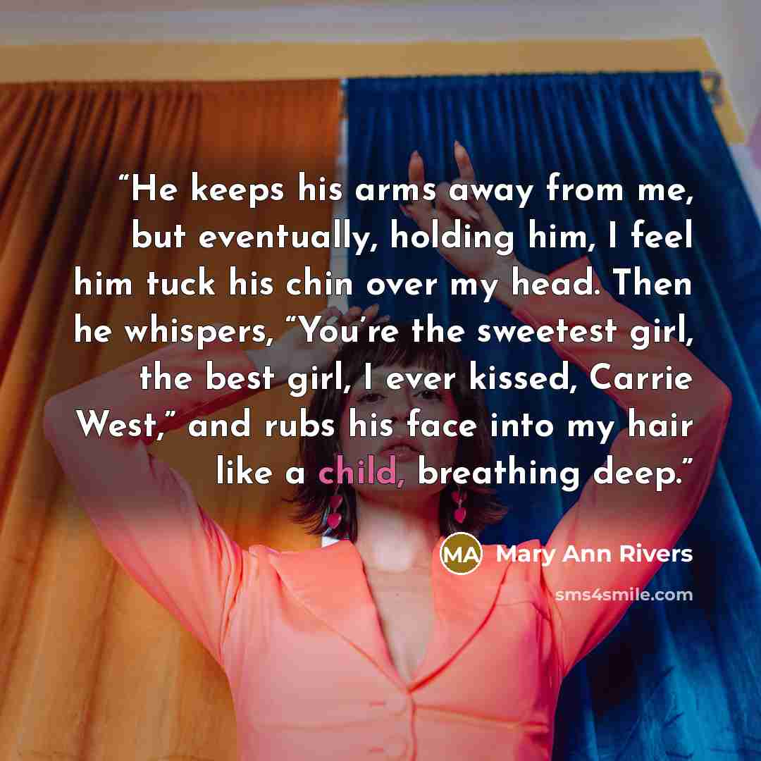 “He keeps his arms away from me, but eventually, holding him, I feel him tuck his chin over my head. Then he whispers, “You’re the sweetest girl, the best girl, I ever kissed, Carrie West,” and rubs his face into my hair like a child, breathing deep.” quote by Mary Ann Rivers