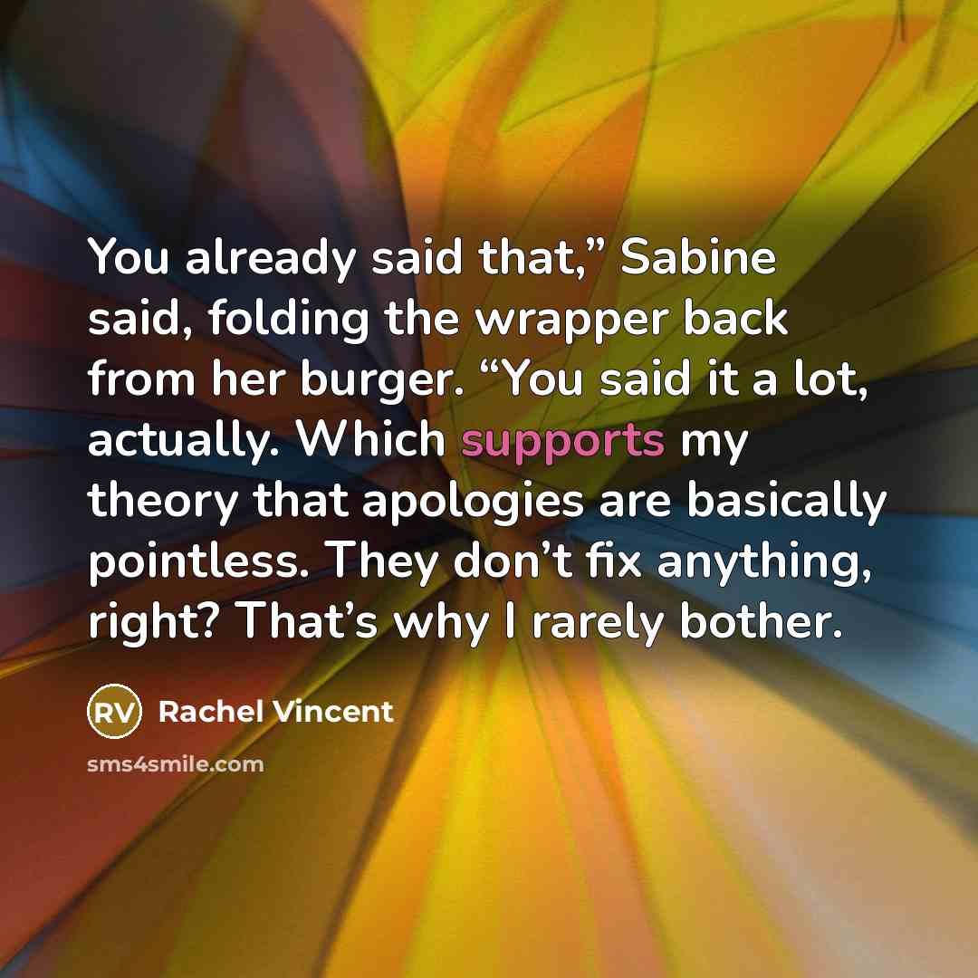 “You already said that,” Sabine said, folding the wrapper back from her burger. “You said it a lot, actually. Which supports my theory that apologies are basically pointless. They don’t fix anything, right? That’s why I rarely bother.” quote by Rachel Vincent