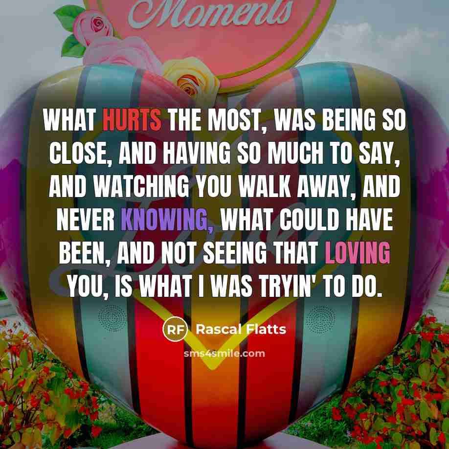 “What hurts the most, Was being so close, And having so much to say, And watching you walk away, And never knowing, What could have been, And not seeing that loving you, Is what I was tryin' to do.” quote by Rascal Flatts