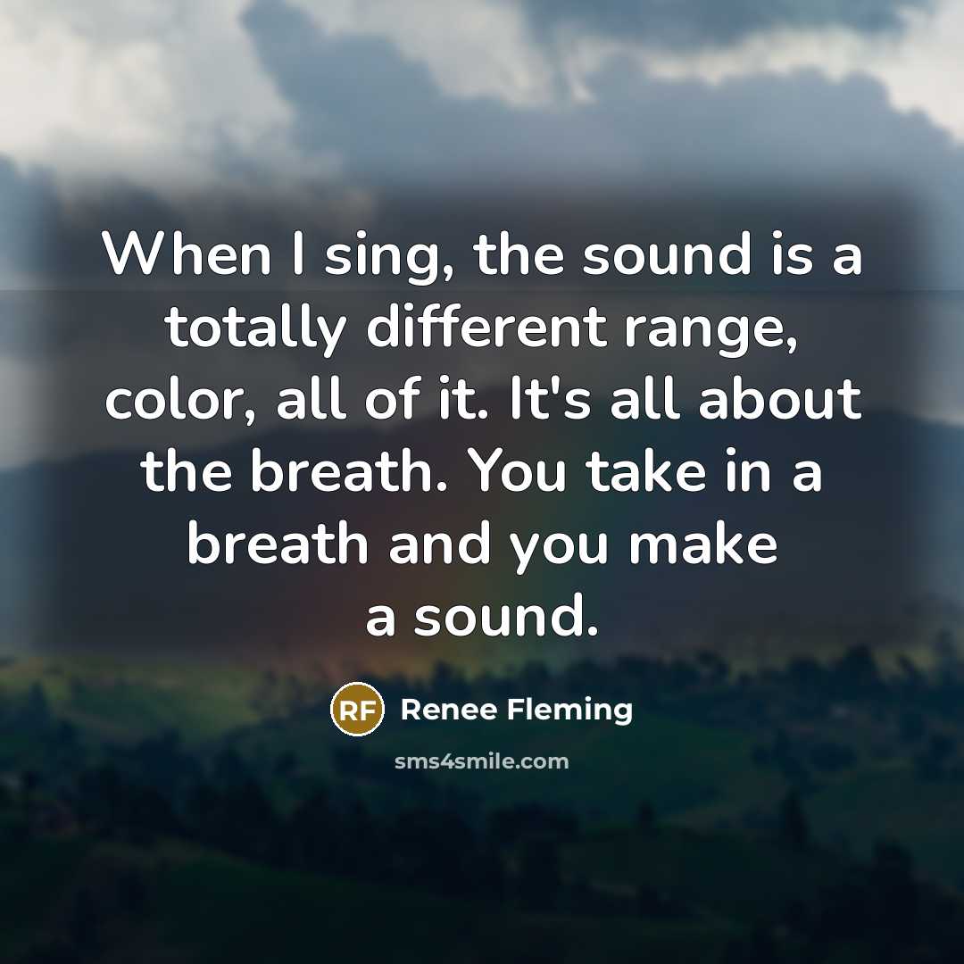 “When I sing, the sound is a totally different range, color, all of it. It's all about the breath. You take in a breath and you make a sound.” quote by Renee Fleming