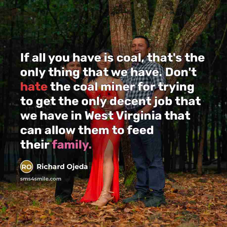 “If all you have is coal, that's the only thing that we have. Don't hate the coal miner for trying to get the only decent job that we have in West Virginia that can allow them to feed their family.” quote by Richard Ojeda