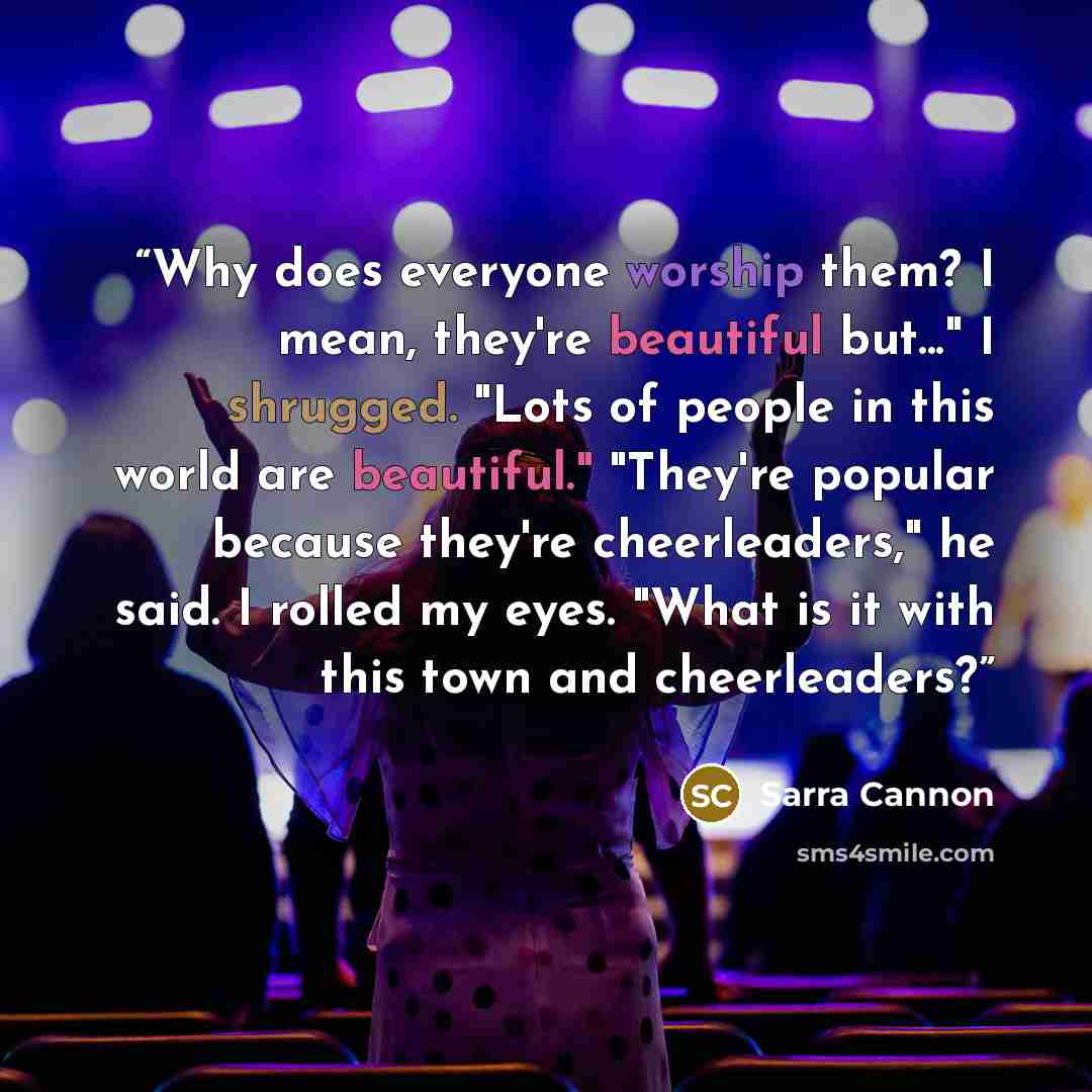 “Why does everyone worship them? I mean, they're beautiful but..." I shrugged. "Lots of people in this world are beautiful." "They're popular because they're cheerleaders," he said. I rolled my eyes. "What is it with this town and cheerleaders?” quote by Sarra Cannon