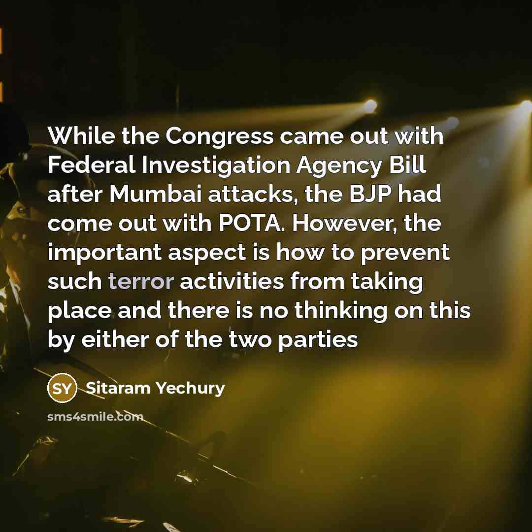 “While the Congress came out with Federal Investigation Agency Bill after Mumbai attacks, the BJP had come out with POTA. However, the important aspect is how to prevent such terror activities from taking place and there is no thinking on this by either of the two parties” quote by Sitaram Yechury