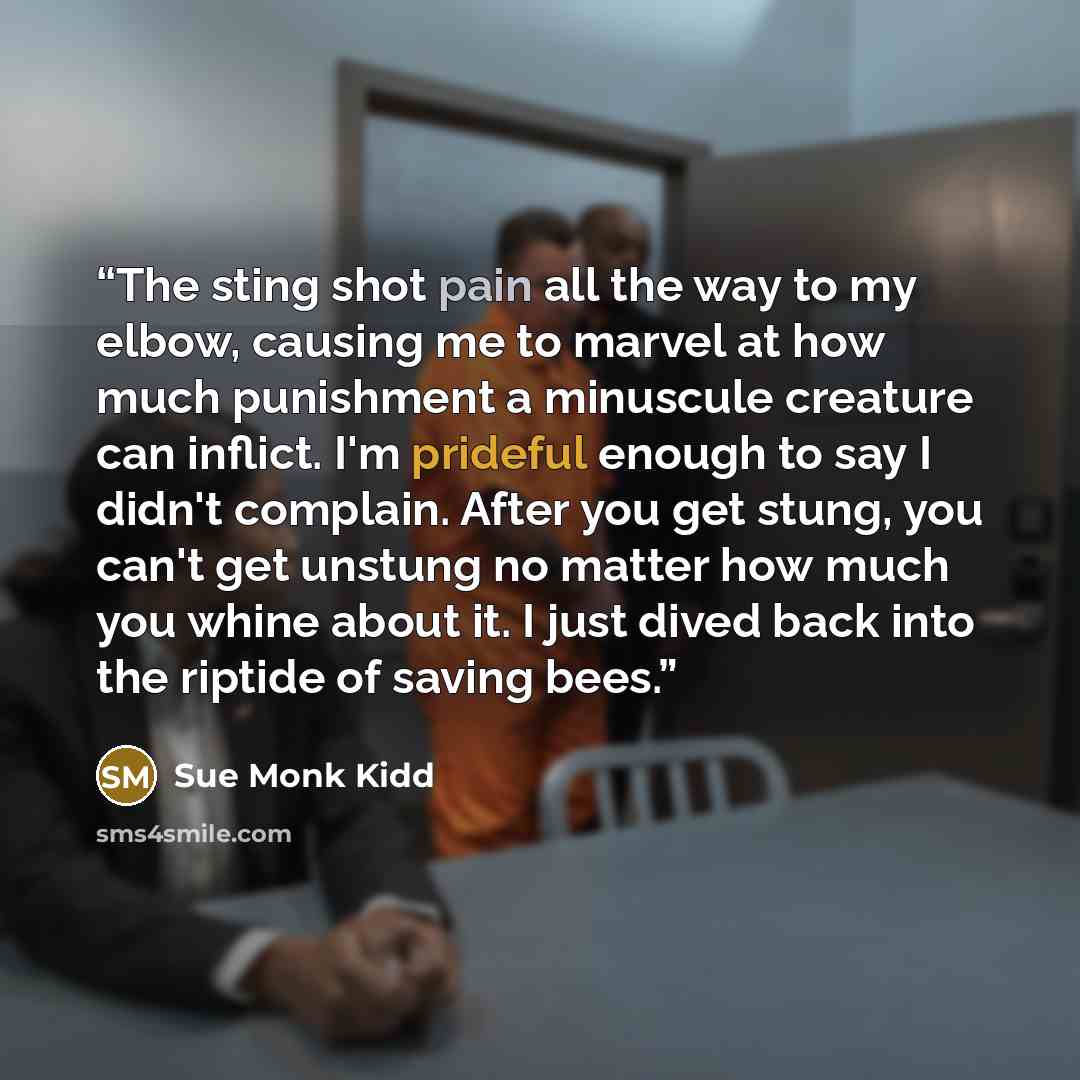 “The sting shot pain all the way to my elbow, causing me to marvel at how much punishment a minuscule creature can inflict. I'm prideful enough to say I didn't complain. After you get stung, you can't get unstung no matter how much you whine about it. I just dived back into the riptide of saving…” quote by Sue Monk Kidd