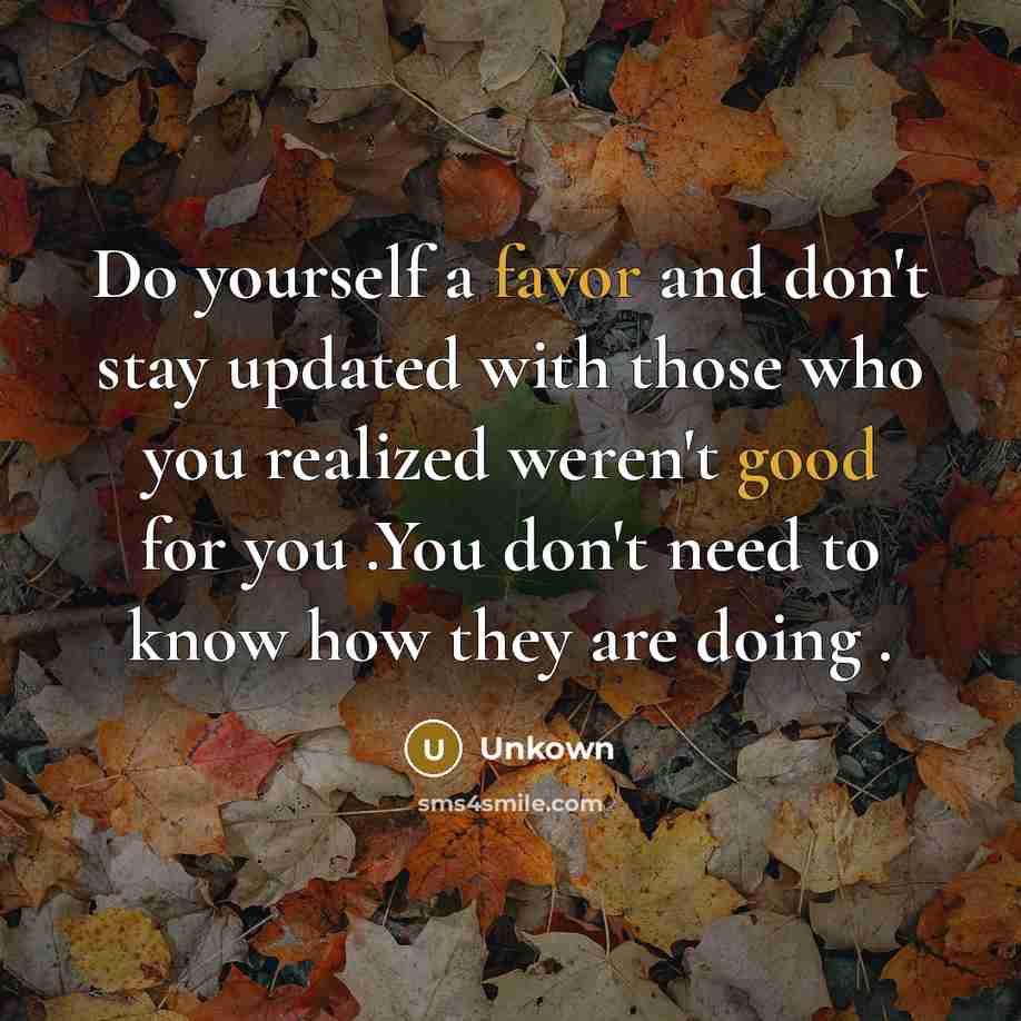 “Do yourself a favor and don't stay updated with those who you realized weren't good for you .You don't need to know how they are doing .” quote by Unkown