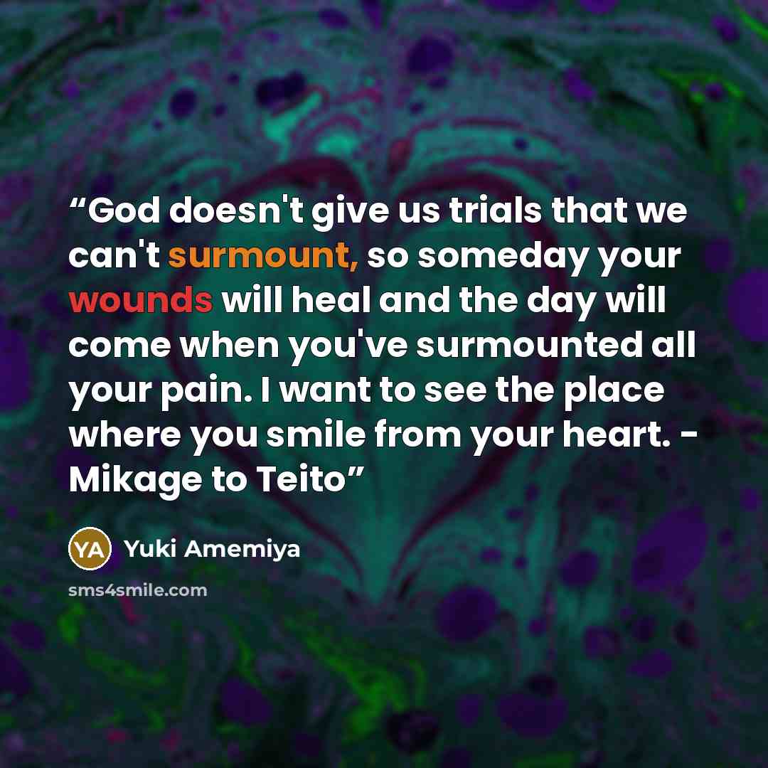 “God doesn't give us trials that we can't surmount, so someday your wounds will heal and the day will come when you've surmounted all your pain. I want to see the place where you smile from your heart. - Mikage to Teito” quote by Yuki Amemiya