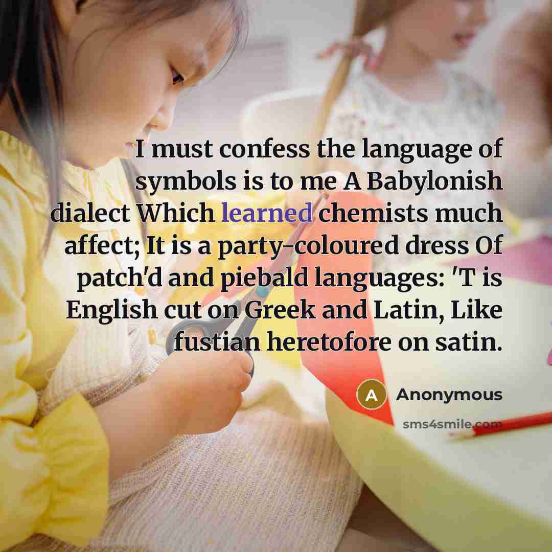 “I must confess the language of symbols is to me A Babylonish dialect Which learned chemists much affect; It is a party-coloured dress Of patch'd and piebald languages: 'T is English cut on Greek and Latin, Like fustian heretofore on satin.” quote by Anonymous