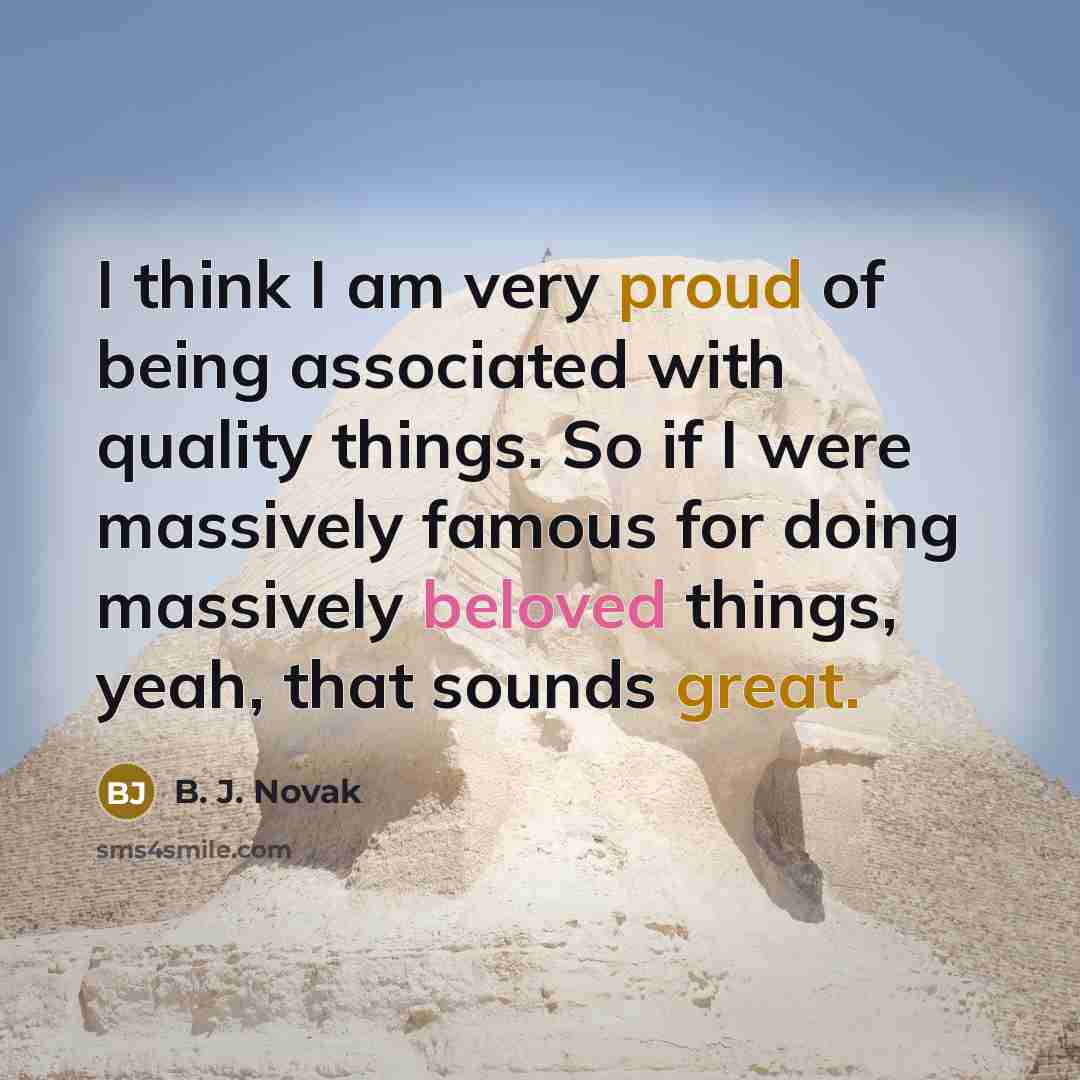 “I think I am very proud of being associated with quality things. So if I were massively famous for doing massively beloved things, yeah, that sounds great.” quote by B. J. Novak