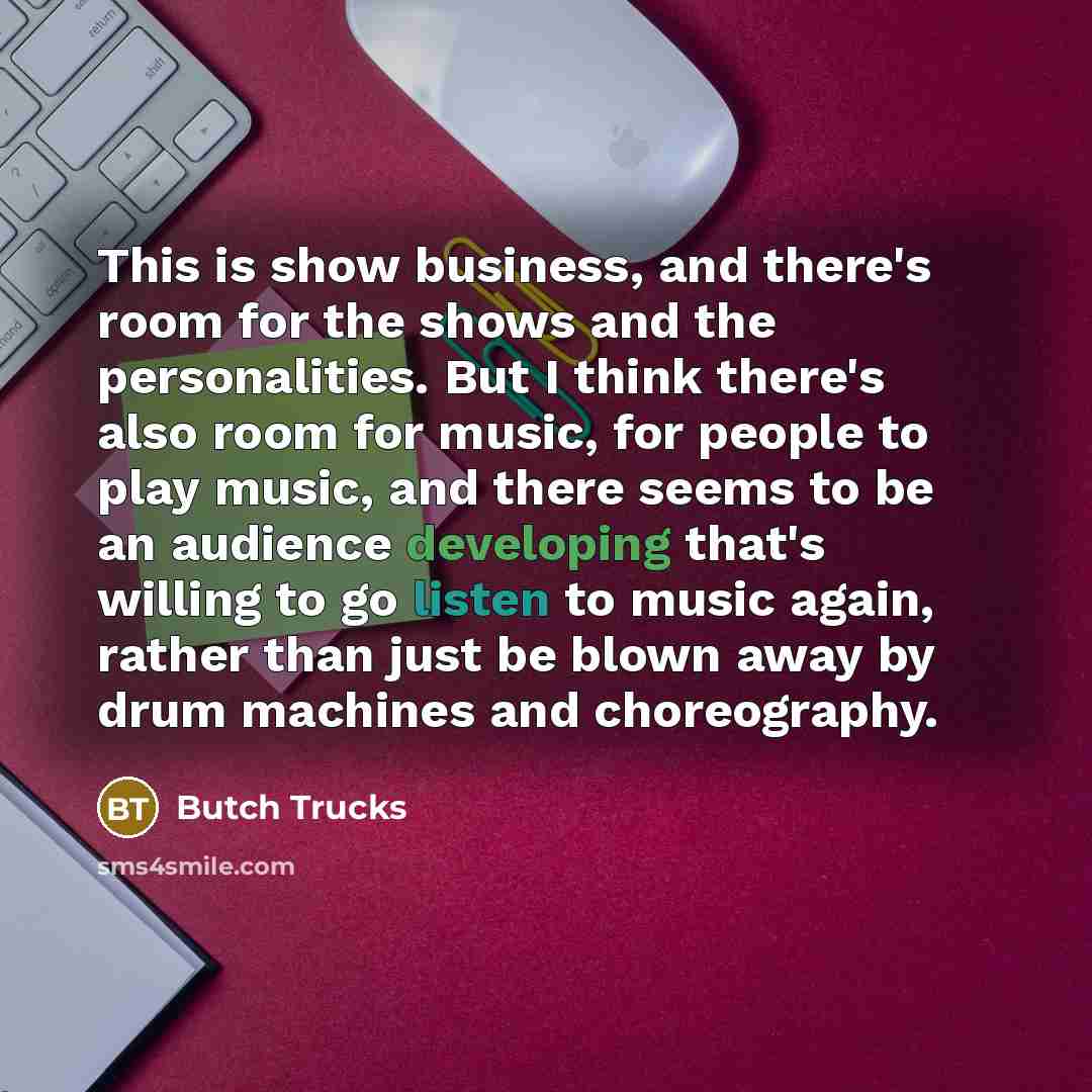 “This is show business, and there's room for the shows and the personalities. But I think there's also room for music, for people to play music, and there seems to be an audience developing that's willing to go listen to music again, rather than just be blown away by drum machines and choreography.” quote by Butch Trucks