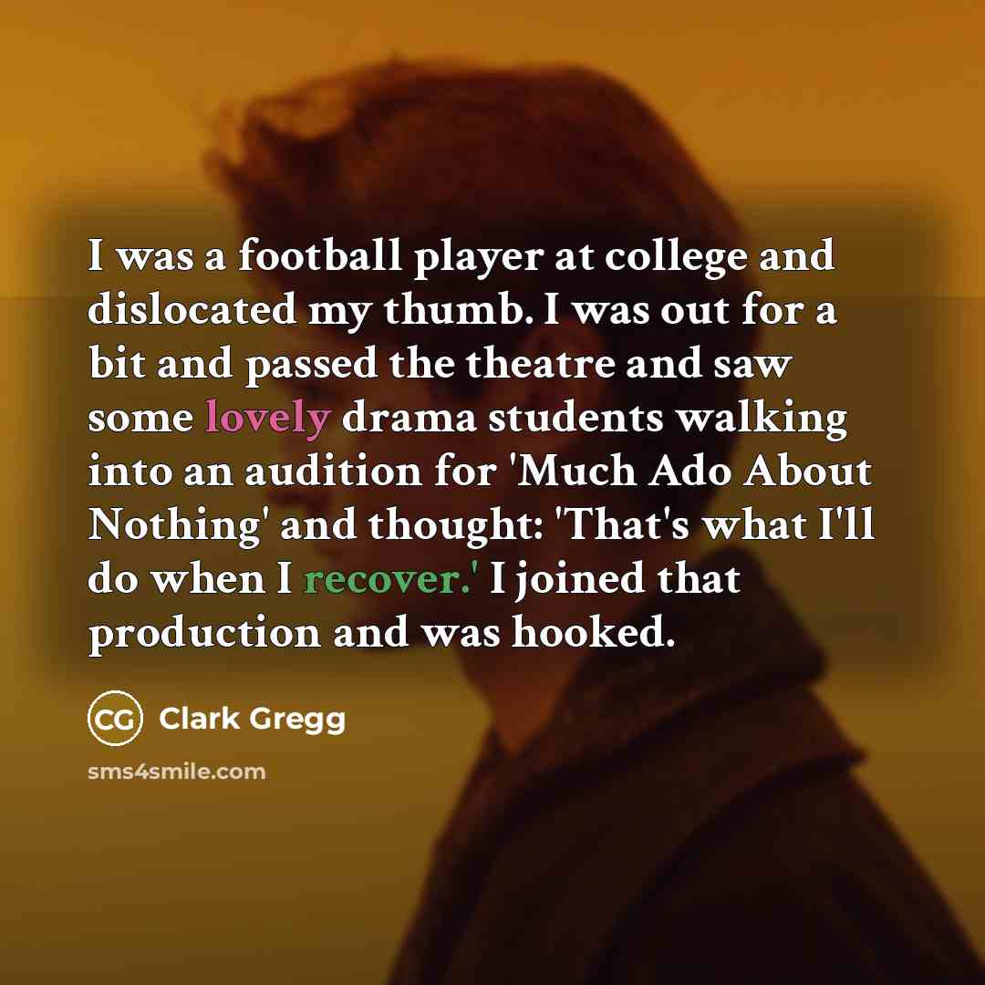 “I was a football player at college and dislocated my thumb. I was out for a bit and passed the theatre and saw some lovely drama students walking into an audition for 'Much Ado About Nothing' and thought: 'That's what I'll do when I recover.' I joined that production and was hooked.” quote by Clark Gregg