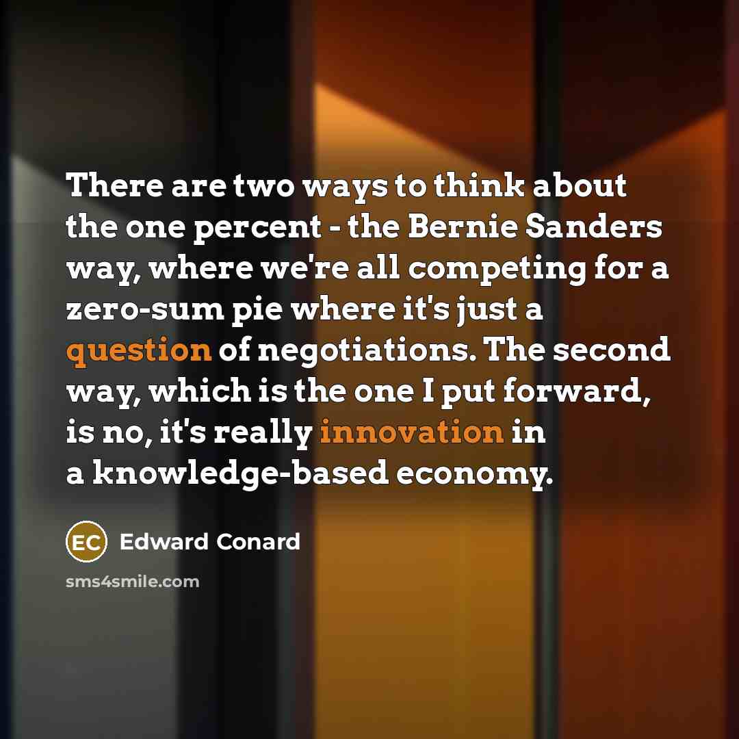 “There are two ways to think about the one percent - the Bernie Sanders way, where we're all competing for a zero-sum pie where it's just a question of negotiations. The second way, which is the one I put forward, is no, it's really innovation in a knowledge-based economy.” quote by Edward Conard