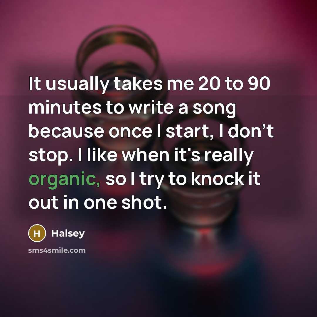“It usually takes me 20 to 90 minutes to write a song because once I start, I don't stop. I like when it's really organic, so I try to knock it out in one shot.” quote by Halsey