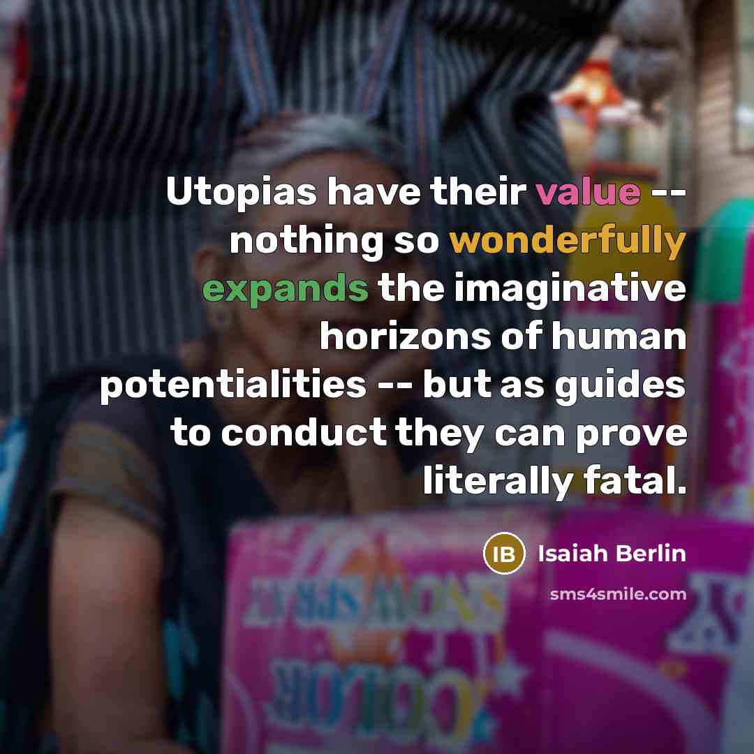 “Utopias have their value -- nothing so wonderfully expands the imaginative horizons of human potentialities -- but as guides to conduct they can prove literally fatal.” quote by Isaiah Berlin