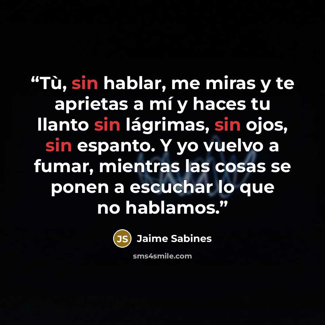 “Tù, sin hablar, me miras y te aprietas a mí y haces tu llanto sin lágrimas, sin ojos, sin espanto. Y yo vuelvo a fumar, mientras las cosas se ponen a escuchar lo que no hablamos.” quote by Jaime Sabines