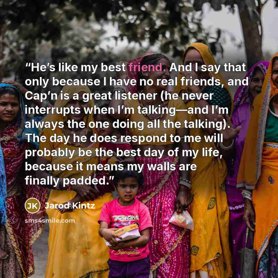 “He’s like my best friend. And I say that only because I have no real friends, and Cap’n is a great listener (he never interrupts when I’m talking—and I’m always the one doing all the talking). The day he does respond to me will probably be the best day of my life, because it means my walls are…” quote by Jarod Kintz